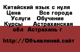 Китайский язык с нуля. › Цена ­ 750 - Все города Услуги » Обучение. Курсы   . Астраханская обл.,Астрахань г.